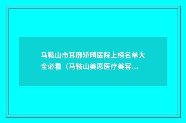 马鞍山市耳廓矫畸医院上榜名单大全必看（马鞍山美思医疗美容诊所谁与争锋）