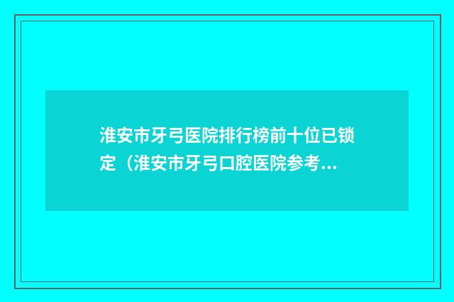 淮安市牙弓医院排行榜前十位已锁定（淮安市牙弓口腔医院参考这几个准没错）