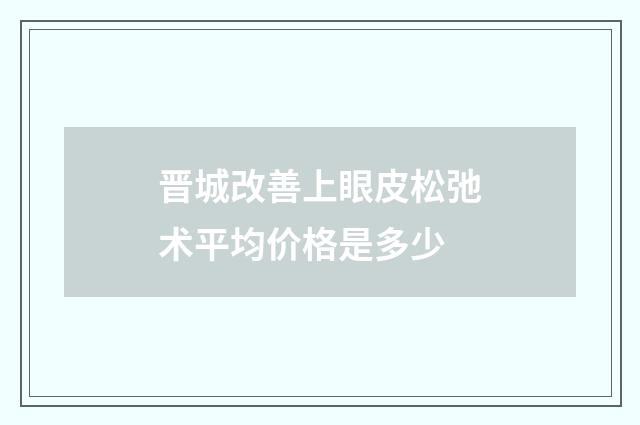 晋城改善上眼皮松弛术平均价格是多少