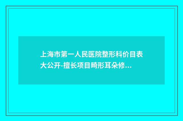 上海市第一人民医院整形科价目表大公开-擅长项目畸形耳朵修复等