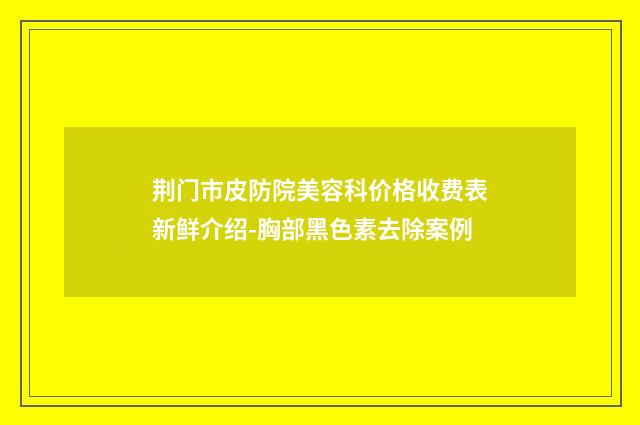 荆门市皮防院美容科价格收费表新鲜介绍-胸部黑色素去除案例