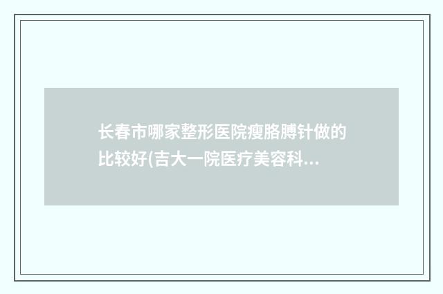 长春市哪家整形医院瘦胳膊针做的比较好(吉大一院医疗美容科详细资料)