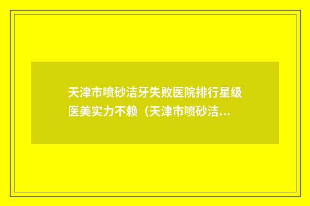 天津市喷砂洁牙失败医院排行星级医美实力不赖（天津市喷砂洁牙失败口腔医院十大资料到手可详查）