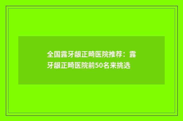 全国露牙龈正畸医院推荐：露牙龈正畸医院前50名来挑选