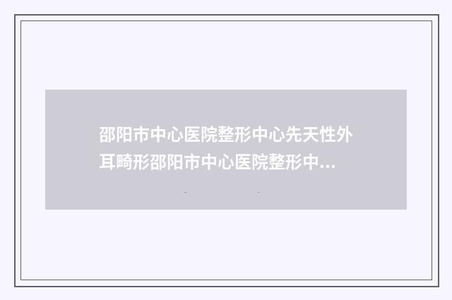 邵阳市中心医院整形中心先天性外耳畸形邵阳市中心医院整形中心等医生技术点评-附整形收费标准