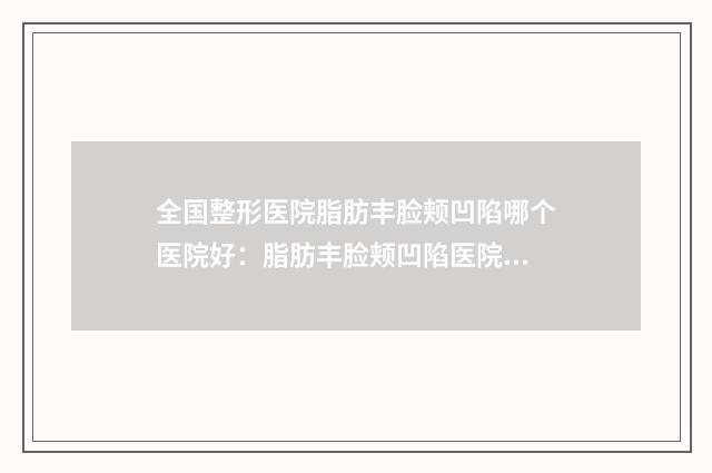 全国整形医院脂肪丰脸颊凹陷哪个医院好：脂肪丰脸颊凹陷医院50强权威名单更新