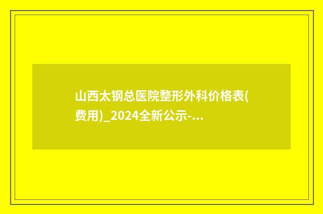 山西太钢总医院整形外科价格表(费用)_2024全新公示-擅长项目精灵耳整形术等
