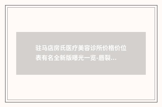 驻马店房氏医疗美容诊所价格价位表有名全新版曝光一览-唇裂的修复案例
