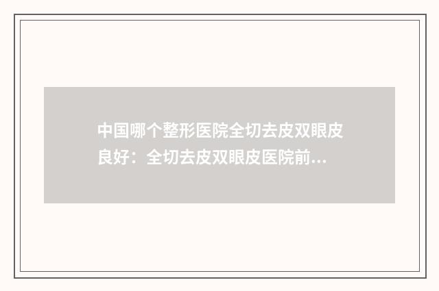 中国哪个整形医院全切去皮双眼皮良好：全切去皮双眼皮医院前50名名单收藏
