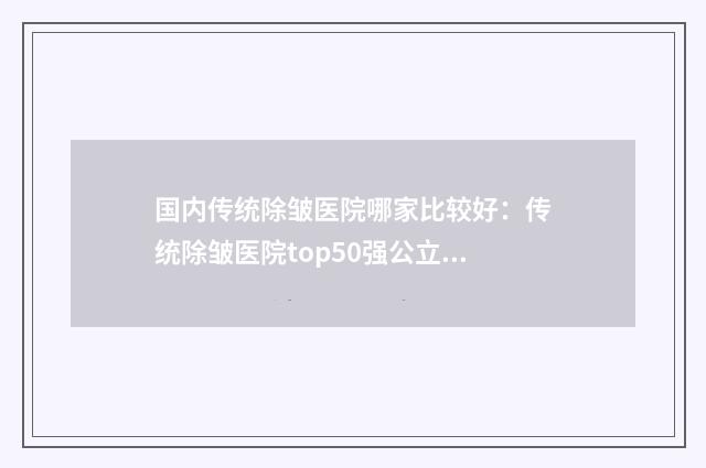 国内传统除皱医院哪家比较好：传统除皱医院top50强公立私立精选