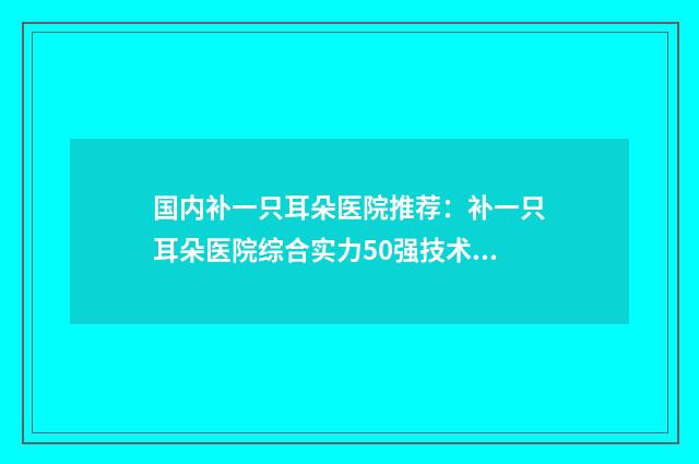 国内补一只耳朵医院推荐：补一只耳朵医院综合实力50强技术对比