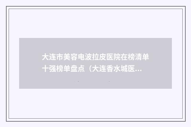 大连市美容电波拉皮医院在榜清单十强榜单盘点（大连香水城医疗美容诊所热门top亮点公布）