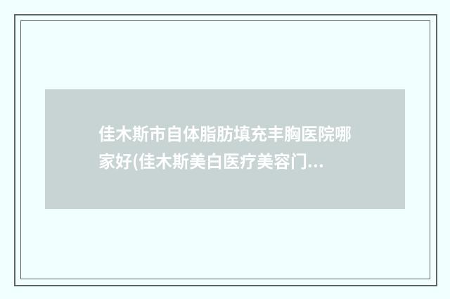 佳木斯市自体脂肪填充丰胸医院哪家好(佳木斯美白医疗美容门诊部常在排名榜)