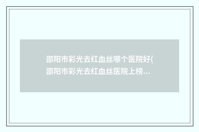 邵阳市彩光去红血丝哪个医院好(邵阳市彩光去红血丝医院上榜清单推荐给您)