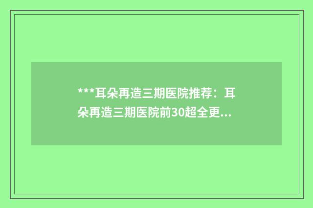 ***耳朵再造三期医院推荐：耳朵再造三期医院前30超全更新