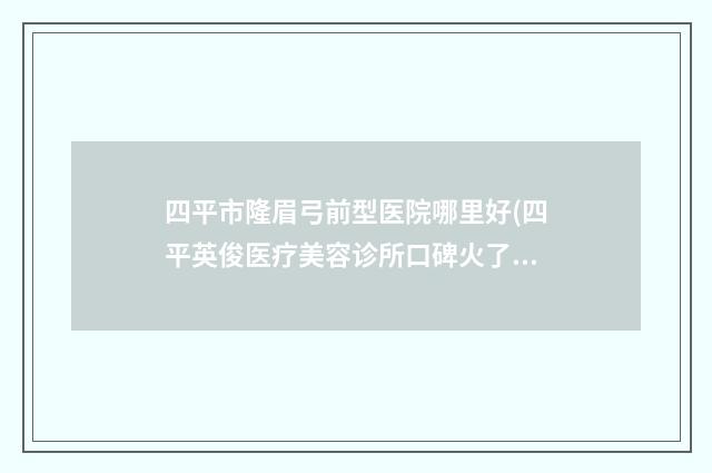 四平市隆眉弓前型医院哪里好(四平英俊医疗美容诊所口碑火了)