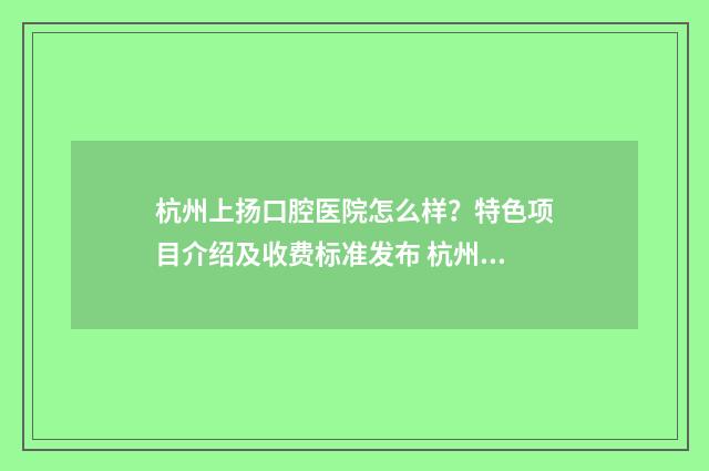 杭州上扬口腔医院怎么样？特色项目介绍及收费标准发布 杭州上扬口腔医院陈涛