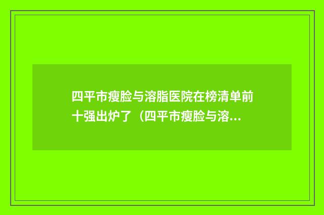 四平市瘦脸与溶脂医院在榜清单前十强出炉了（四平市瘦脸与溶脂整形医院）
