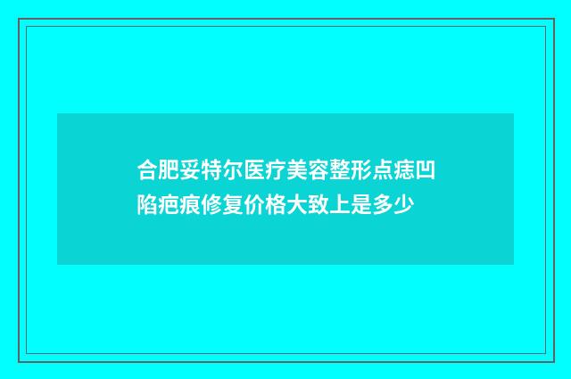 合肥妥特尔医疗美容整形点痣凹陷疤痕修复价格大致上是多少