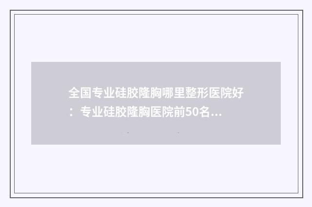 全国专业硅胶隆胸哪里整形医院好：专业硅胶隆胸医院前50名实查