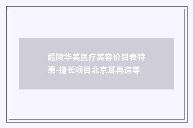 醴陵华美医疗美容价目表特惠-擅长项目北京耳再造等