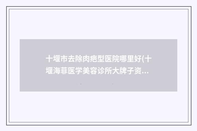 十堰市去除肉疤型医院哪里好(十堰海菲医学美容诊所大牌子资质各方面放心~)
