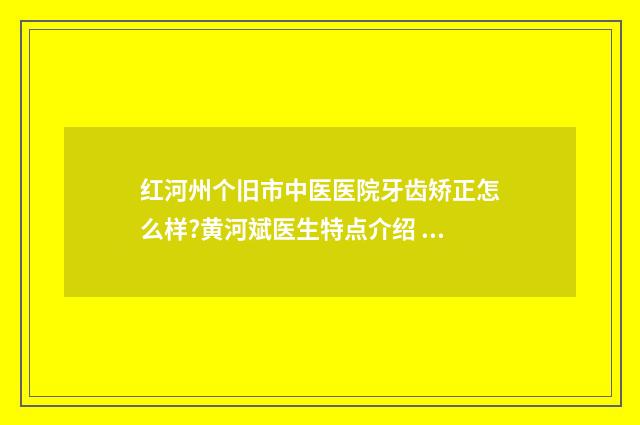 红河州个旧市中医医院牙齿矫正怎么样?黄河斌医生特点介绍 红河州个旧市中西医结合医院有血液科吗