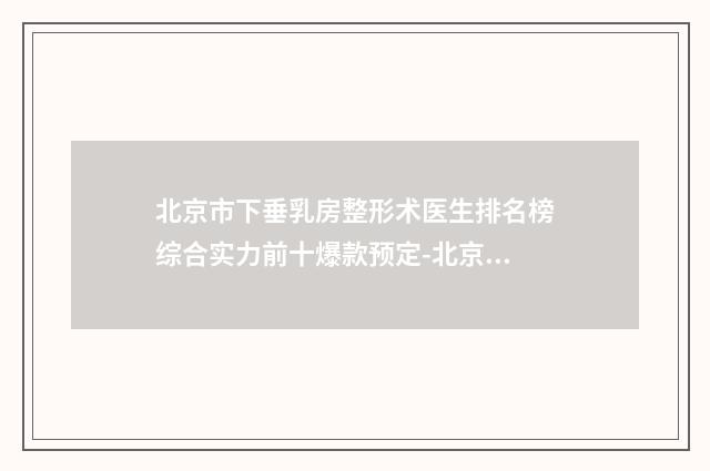 北京市下垂乳房整形术医生排名榜综合实力前十爆款预定-北京市下垂乳房整形术整形医生