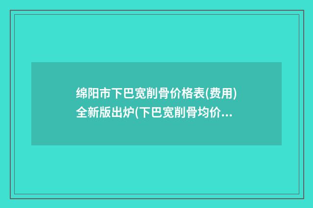 绵阳市下巴宽削骨价格表(费用)全新版出炉(下巴宽削骨均价为：8929元）