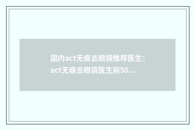 国内act无痕去眼袋推荐医生：act无痕去眼袋医生前50佳好评度高