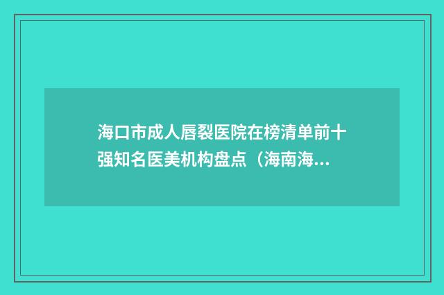海口市成人唇裂医院在榜清单前十强知名医美机构盘点（海南海口恩伊医疗美容省内人气高）