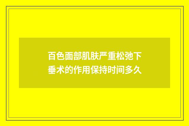 百色面部肌肤严重松弛下垂术的作用保持时间多久