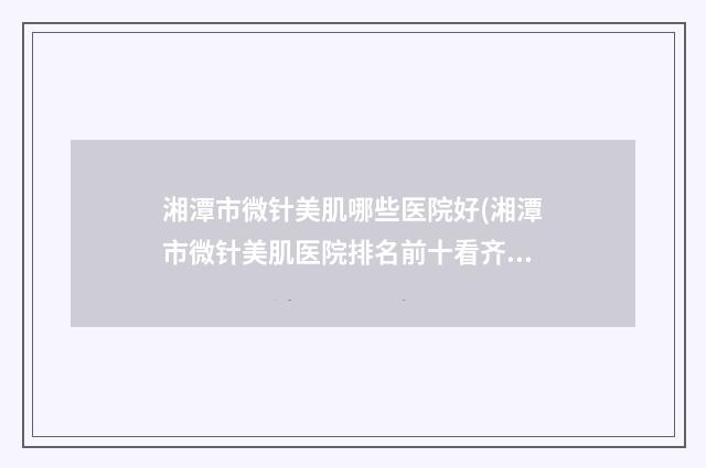 湘潭市微针美肌哪些医院好(湘潭市微针美肌医院排名前十看齐)
