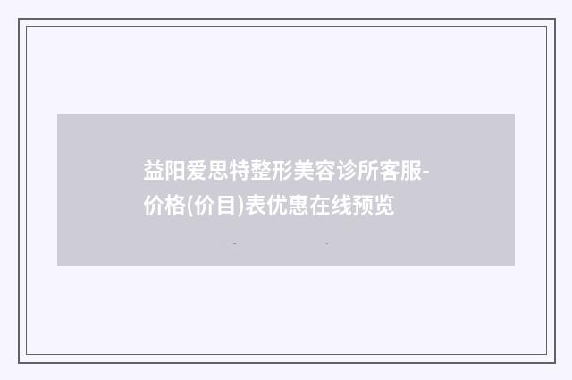 益阳爱思特整形美容诊所客服-价格(价目)表优惠在线预览