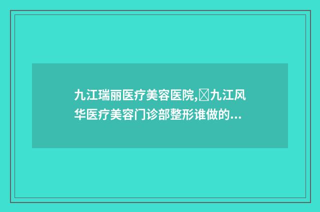 九江瑞丽医疗美容医院,​九江风华医疗美容门诊部整形谁做的好价格表