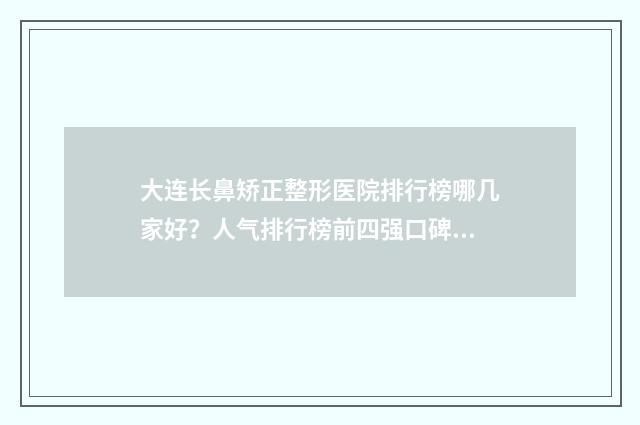大连长鼻矫正整形医院排行榜哪几家好？人气排行榜前四强口碑盛赞实力强！ 大连做鼻子手术哪家权威呢