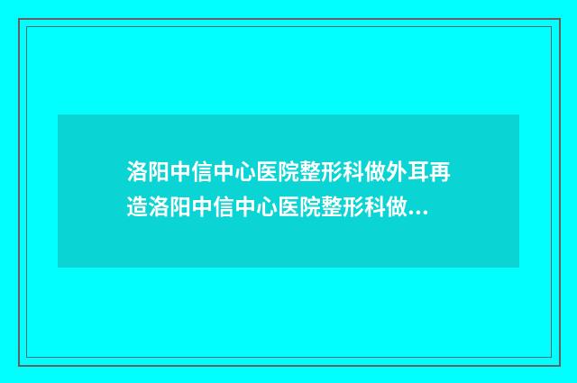 洛阳中信中心医院整形科做外耳再造洛阳中信中心医院整形科做案例，术前排雷-附整形价格收费表