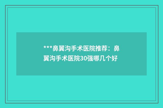 ***鼻翼沟手术医院推荐：鼻翼沟手术医院30强哪几个好