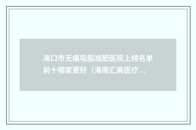 海口市无痛吸脂减肥医院上榜名单前十哪家更好（海南汇美医疗美容诊所让你美到精美）