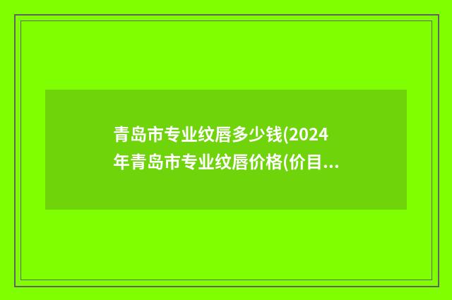 青岛市专业纹唇多少钱(2024年青岛市专业纹唇价格(价目)2024免费查询)