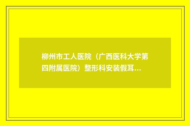柳州市工人医院(广西医科大学第四附属医院)整形科安装假耳朵医生简介_案例-附整形价格(价目)