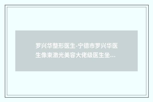 罗兴华整形医生-宁德市罗兴华医生像束激光美容大佬级医生坐镇