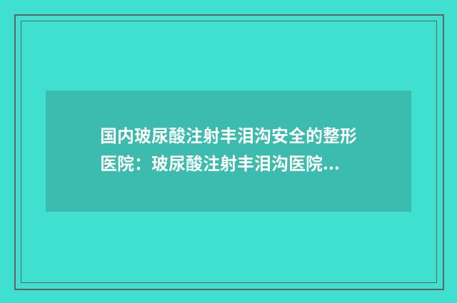 国内玻尿酸注射丰泪沟安全的整形医院：玻尿酸注射丰泪沟医院前50哪家技术强
