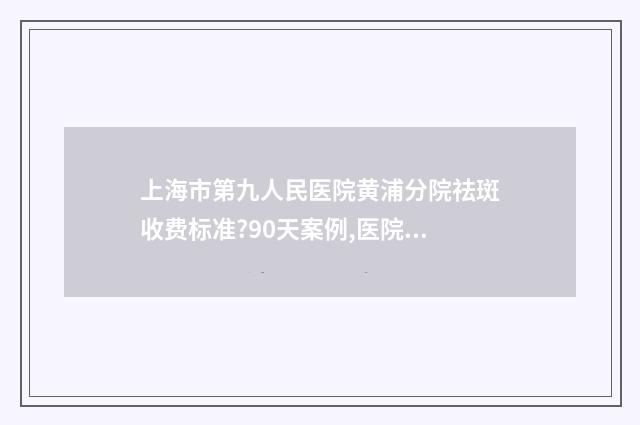 上海市第九人民医院黄浦分院祛斑收费标准?90天案例,医院点评 上海市第九人民医院
