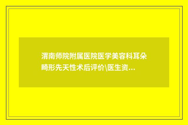渭南师院附属医院医学美容科耳朵畸形先天性术后评价\医生资料-附整形价格收费表