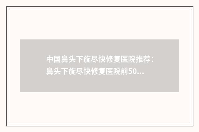 中国鼻头下旋尽快修复医院推荐：鼻头下旋尽快修复医院前50哪个更正规