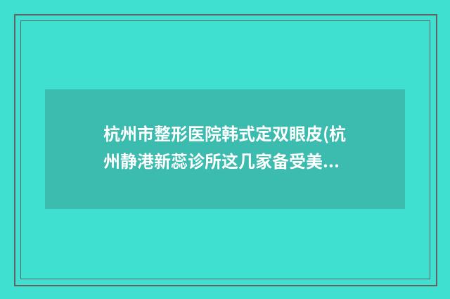 杭州市整形医院韩式定双眼皮(杭州静港新蕊诊所这几家备受美誉)