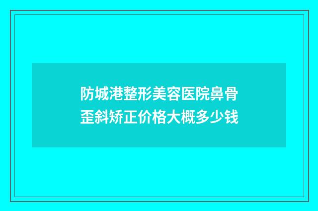 防城港整形美容医院鼻骨歪斜矫正价格大概多少钱