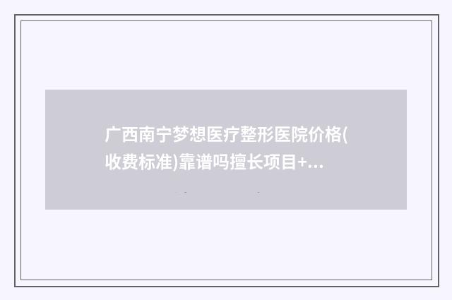 广西南宁梦想医疗整形医院价格(收费标准)靠谱吗擅长项目+-韩勇医生介绍