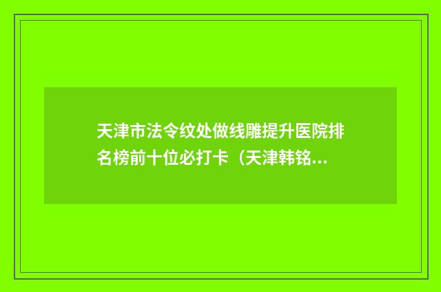 天津市法令纹处做线雕提升医院排名榜前十位必打卡（天津韩铭医疗整形门诊部权威代表）